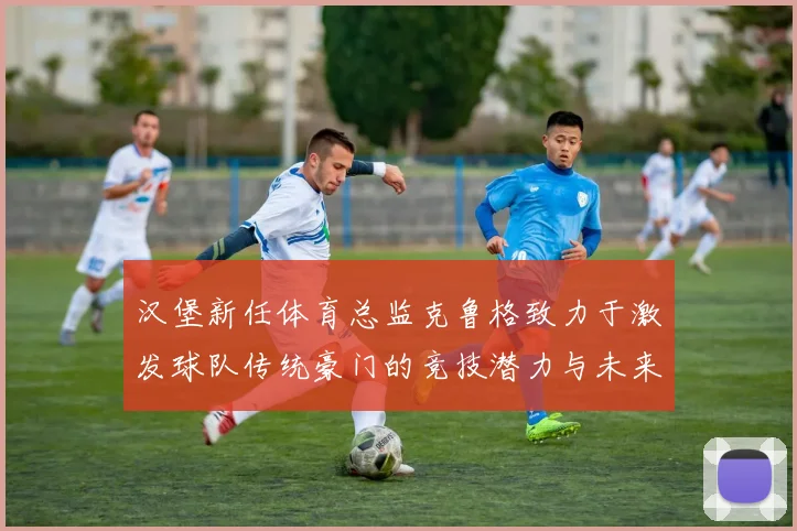 汉堡新任体育总监克鲁格致力于激发球队传统豪门的竞技潜力与未来发展