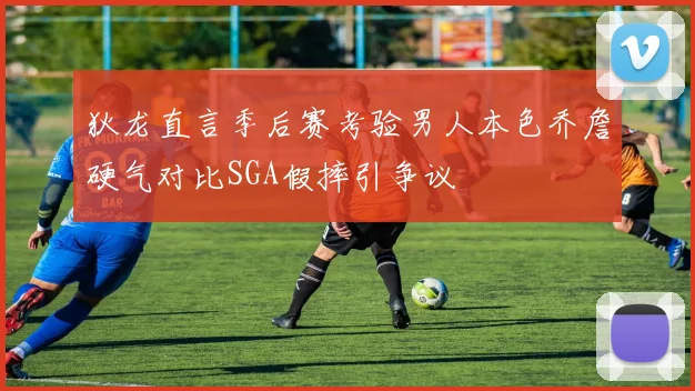狄龙直言季后赛考验男人本色乔詹硬气对比SGA假摔引争议