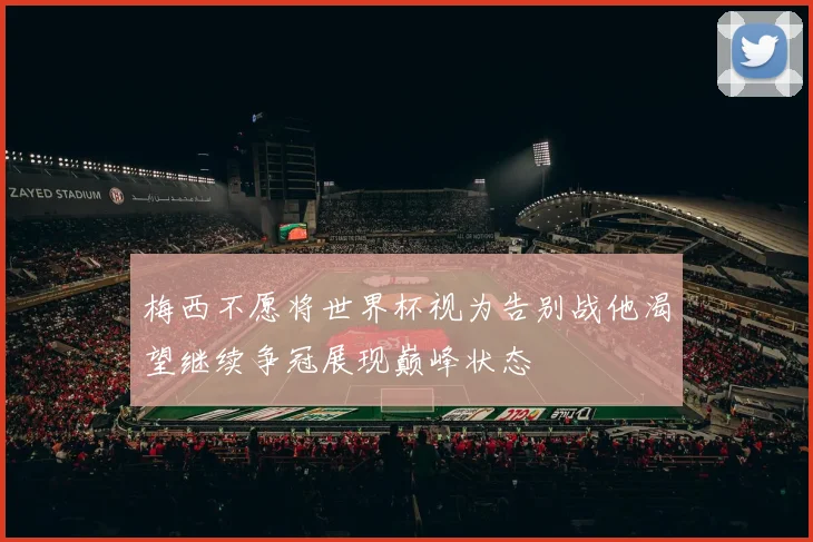 梅西不愿将世界杯视为告别战他渴望继续争冠展现巅峰状态