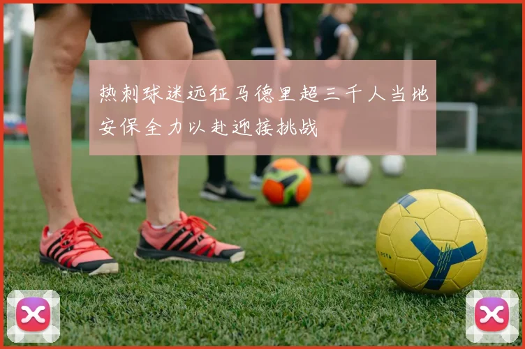 热刺球迷远征马德里超三千人当地安保全力以赴迎接挑战