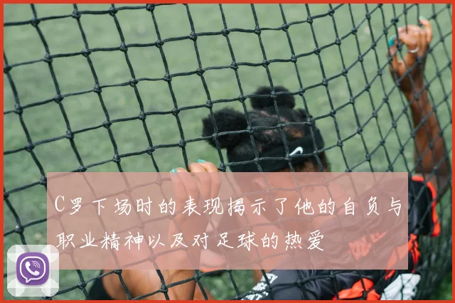 C罗下场时的表现揭示了他的自负与职业精神以及对足球的热爱