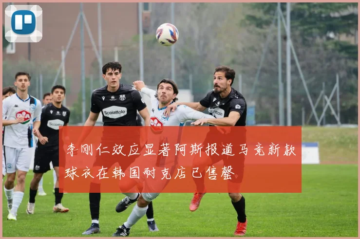 李刚仁效应显著阿斯报道马竞新款球衣在韩国耐克店已售罄