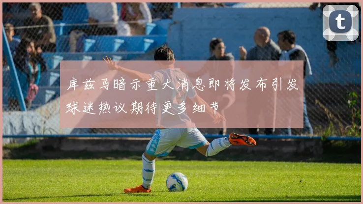 库兹马暗示重大消息即将发布引发球迷热议期待更多细节