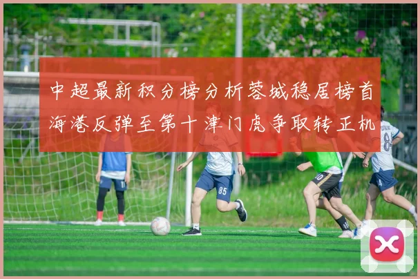 中超最新积分榜分析蓉城稳居榜首海港反弹至第十津门虎争取转正机会