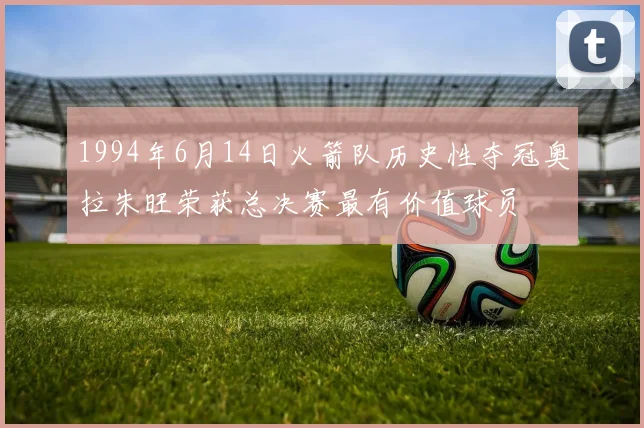 1994年6月14日火箭队历史性夺冠奥拉朱旺荣获总决赛最有价值球员