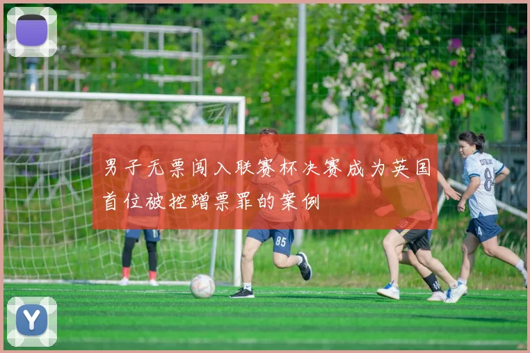 男子无票闯入联赛杯决赛成为英国首位被控蹭票罪的案例