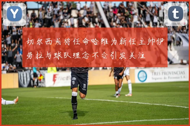 切尔西或将任命哈维为新任主帅伊劳拉与球队理念不合引发关注