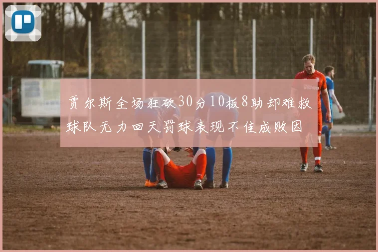 贾尔斯全场狂砍30分10板8助却难救球队无力回天罚球表现不佳成败因