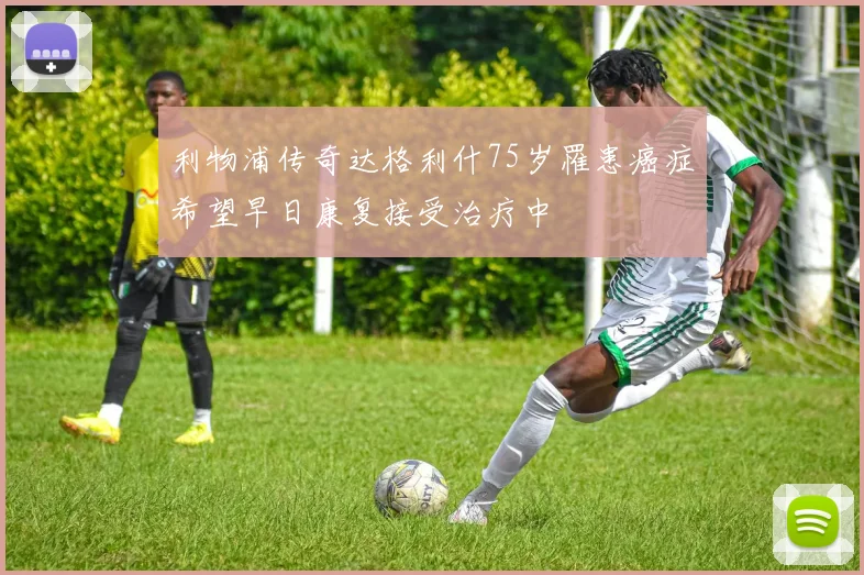 利物浦传奇达格利什75岁罹患癌症希望早日康复接受治疗中