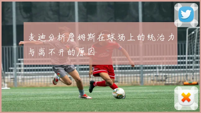 麦迪分析詹姆斯在球场上的统治力与离不开的原因