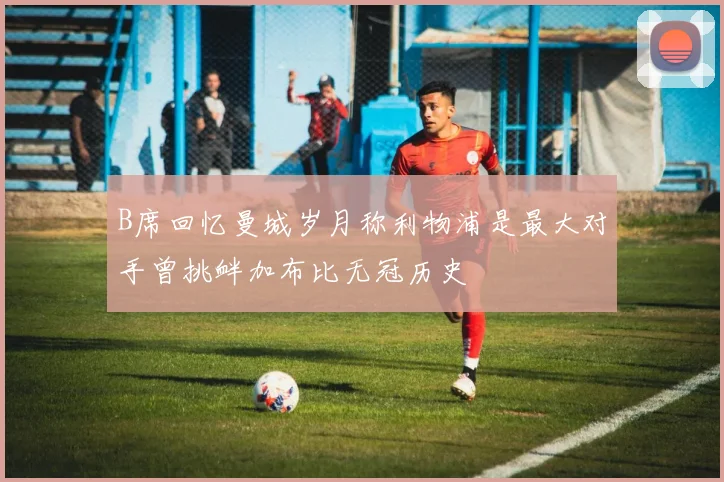 B席回忆曼城岁月称利物浦是最大对手曾挑衅加布比无冠历史