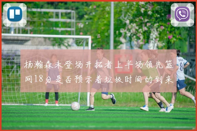 杨瀚森未登场开拓者上半场领先篮网18分是否预示着垃圾时间的到来