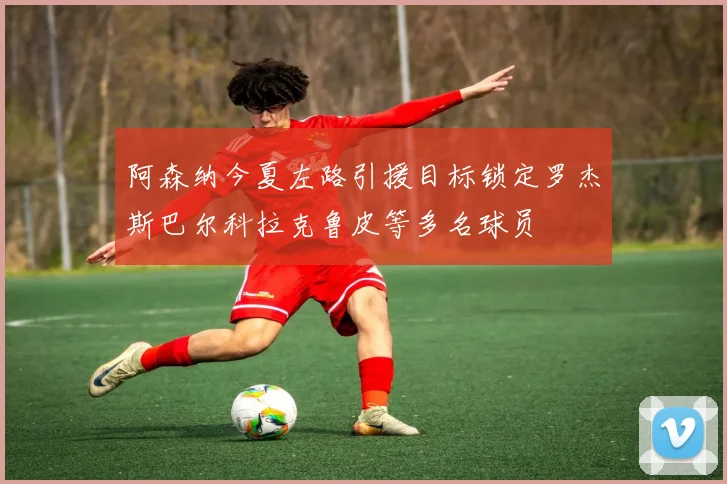 阿森纳今夏左路引援目标锁定罗杰斯巴尔科拉克鲁皮等多名球员