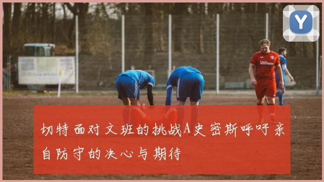 切特面对文班的挑战A史密斯呼吁亲自防守的决心与期待