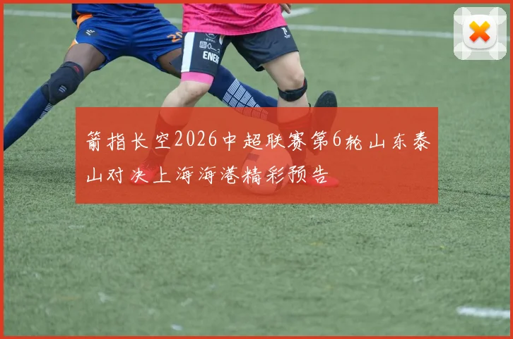 箭指长空2026中超联赛第6轮山东泰山对决上海海港精彩预告