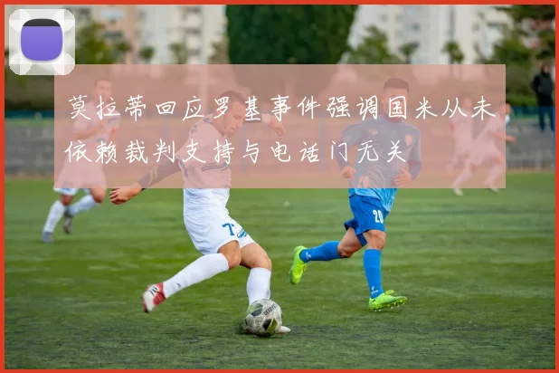 莫拉蒂回应罗基事件强调国米从未依赖裁判支持与电话门无关