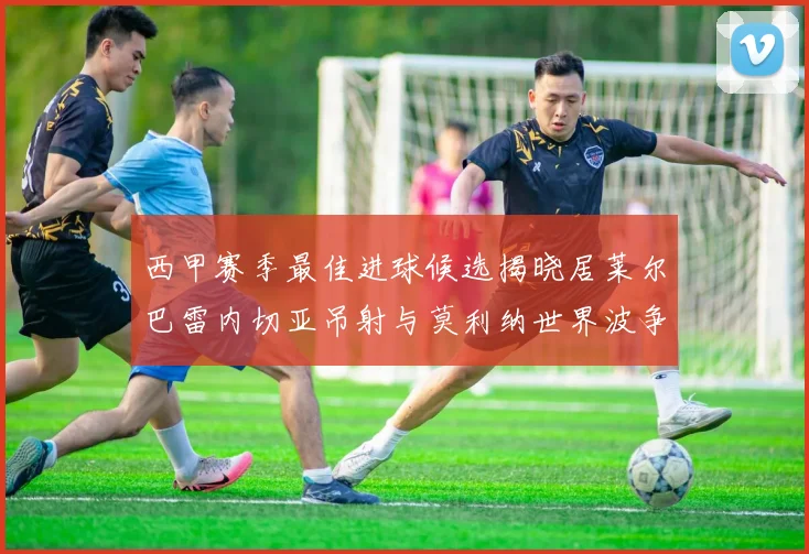 西甲赛季最佳进球候选揭晓居莱尔巴雷内切亚吊射与莫利纳世界波争辉