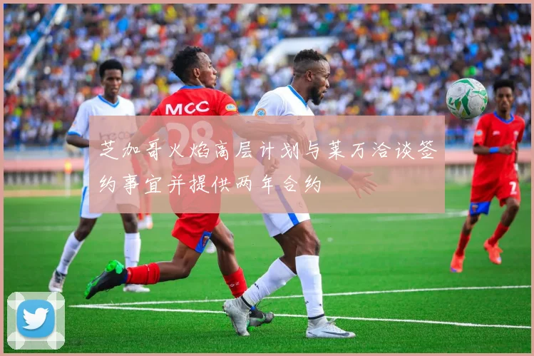芝加哥火焰高层计划与莱万洽谈签约事宜并提供两年合约